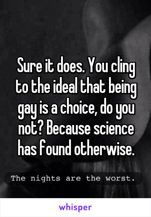 Sure it does. You cling to the ideal that being gay is a choice, do you not? Because science has found otherwise.