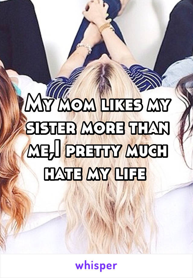 My mom likes my sister more than me,I pretty much hate my life 
