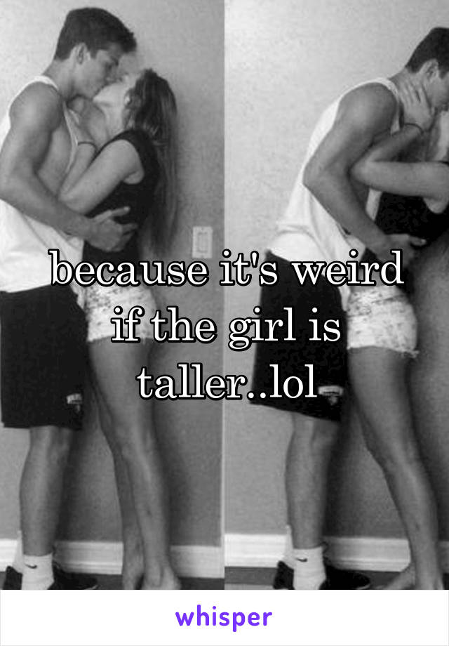 because it's weird if the girl is taller..lol