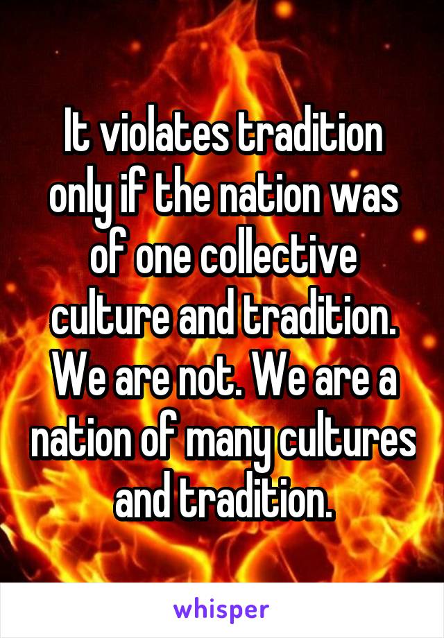 It violates tradition only if the nation was of one collective culture and tradition. We are not. We are a nation of many cultures and tradition.