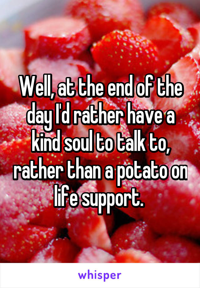 Well, at the end of the day I'd rather have a kind soul to talk to, rather than a potato on life support. 