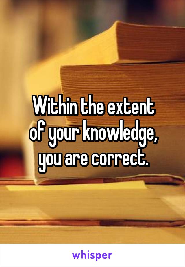 Within the extent
of your knowledge,
you are correct.