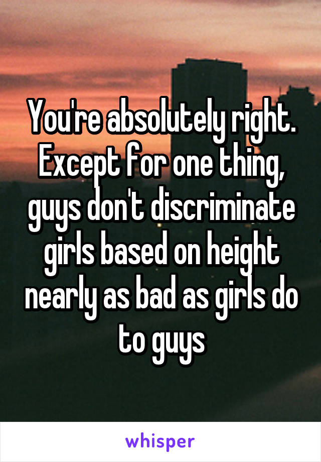 You're absolutely right. Except for one thing, guys don't discriminate girls based on height nearly as bad as girls do to guys