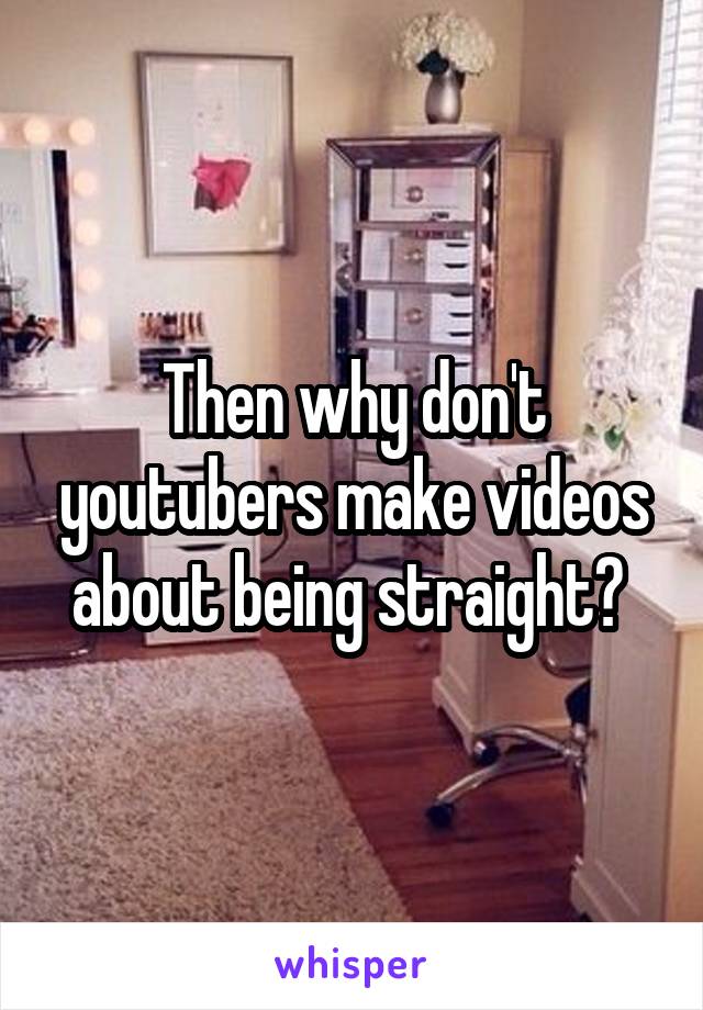 Then why don't youtubers make videos about being straight? 