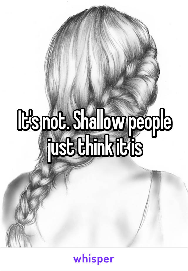 It's not. Shallow people just think it is