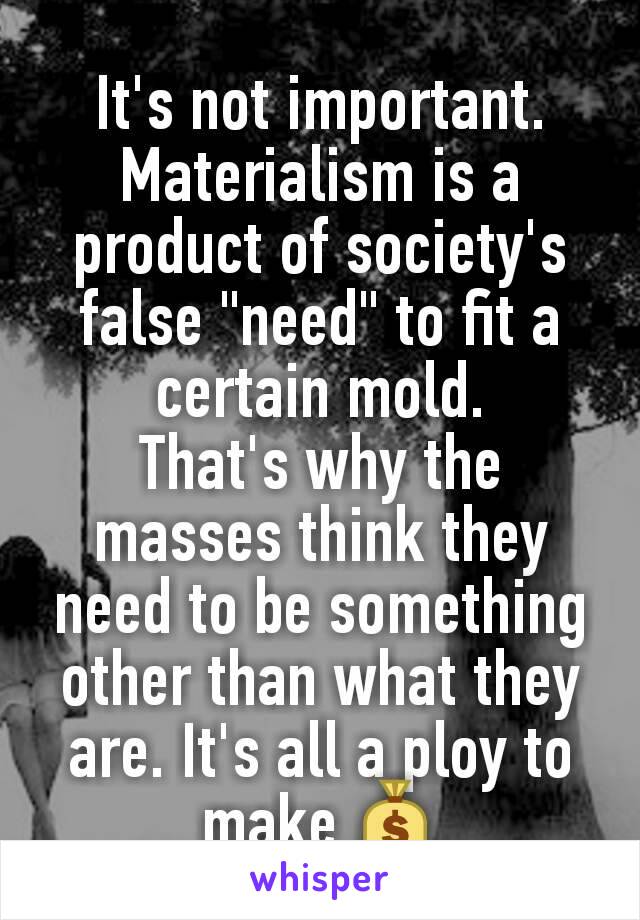 It's not important. Materialism is a product of society's false "need" to fit a certain mold.
That's why the masses think they need to be something other than what they are. It's all a ploy to make 💰