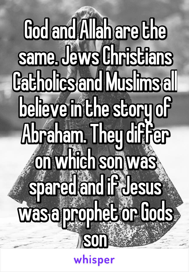 God and Allah are the same. Jews Christians Catholics and Muslims all believe in the story of Abraham. They differ on which son was spared and if Jesus was a prophet or Gods son