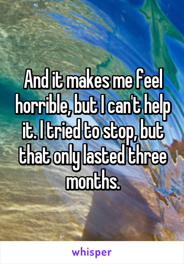 And it makes me feel horrible, but I can't help it. I tried to stop, but that only lasted three months.