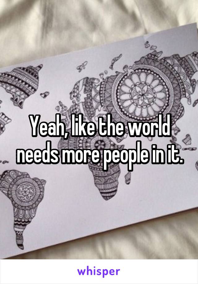 Yeah, like the world needs more people in it.