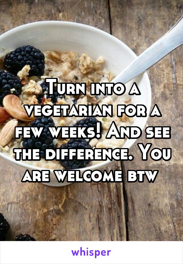 Turn into a vegetarian for a few weeks! And see the difference. You are welcome btw 