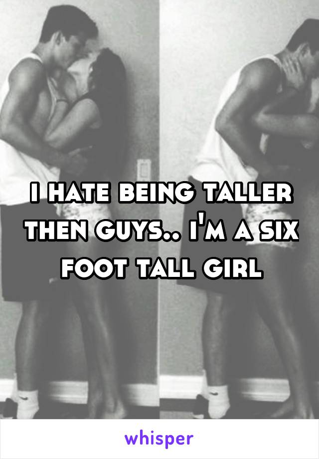 i hate being taller then guys.. i'm a six foot tall girl