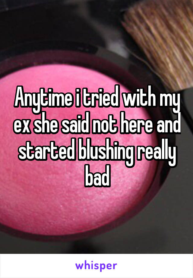 Anytime i tried with my ex she said not here and started blushing really bad