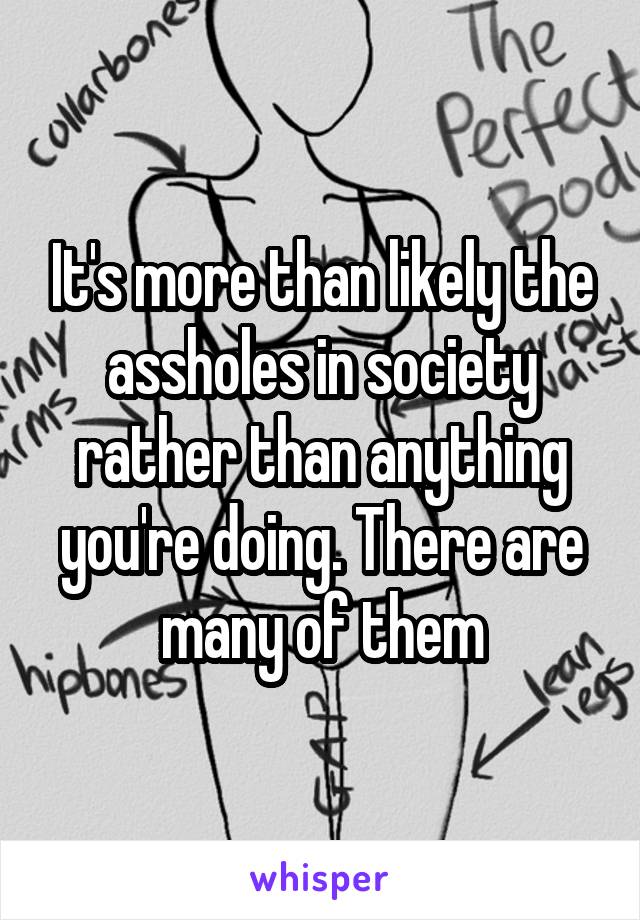 It's more than likely the assholes in society rather than anything you're doing. There are many of them
