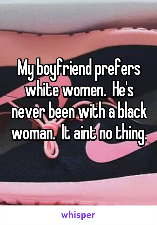 My boyfriend prefers white women.  He's never been with a black woman.  It aint no thing. 
