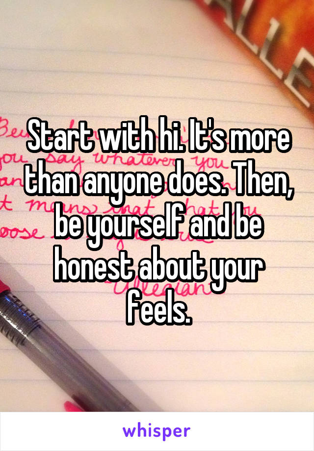 Start with hi. It's more than anyone does. Then, be yourself and be honest about your feels.