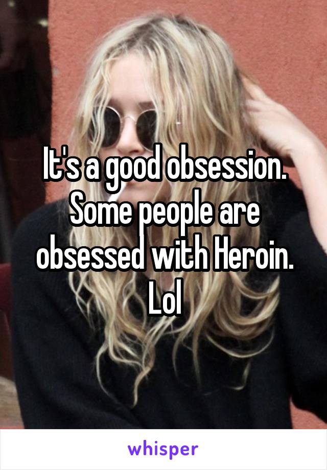 It's a good obsession. Some people are obsessed with Heroin. Lol