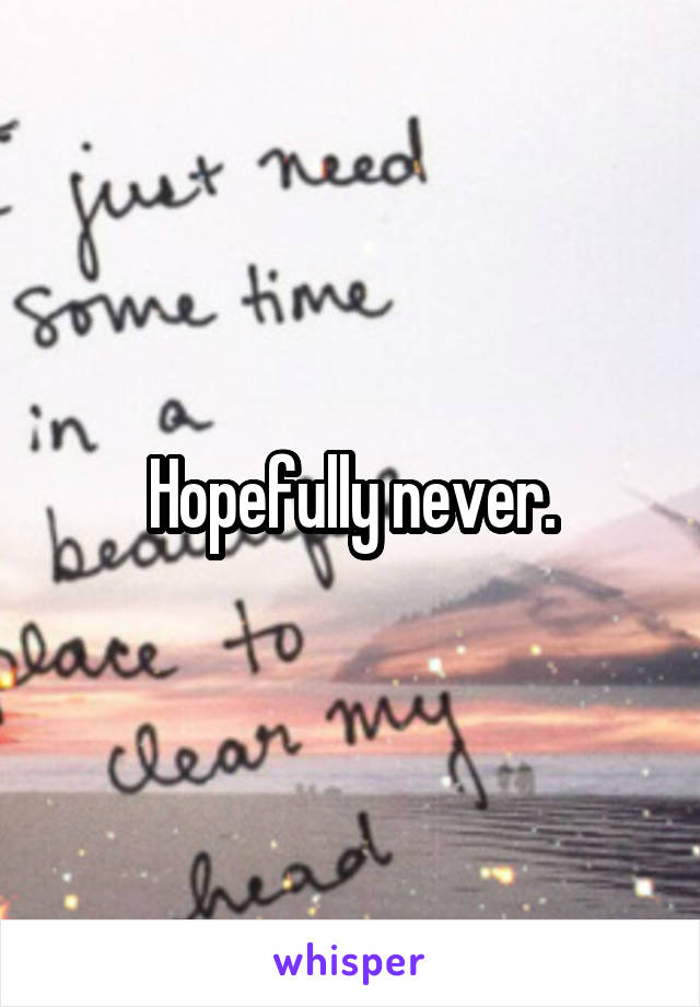 Hopefully never.