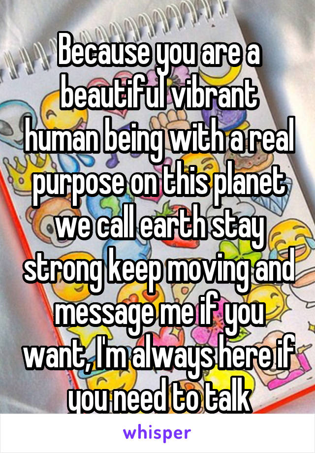 Because you are a beautiful vibrant human being with a real purpose on this planet we call earth stay strong keep moving and message me if you want, I'm always here if you need to talk