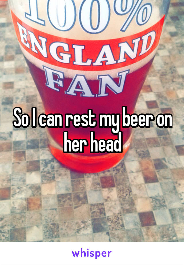 So I can rest my beer on her head