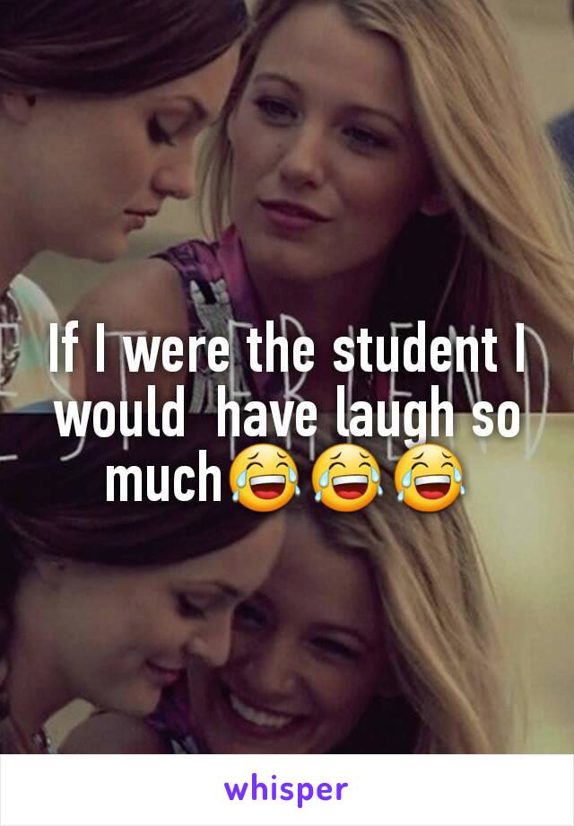 If I were the student I would  have laugh so much😂😂😂