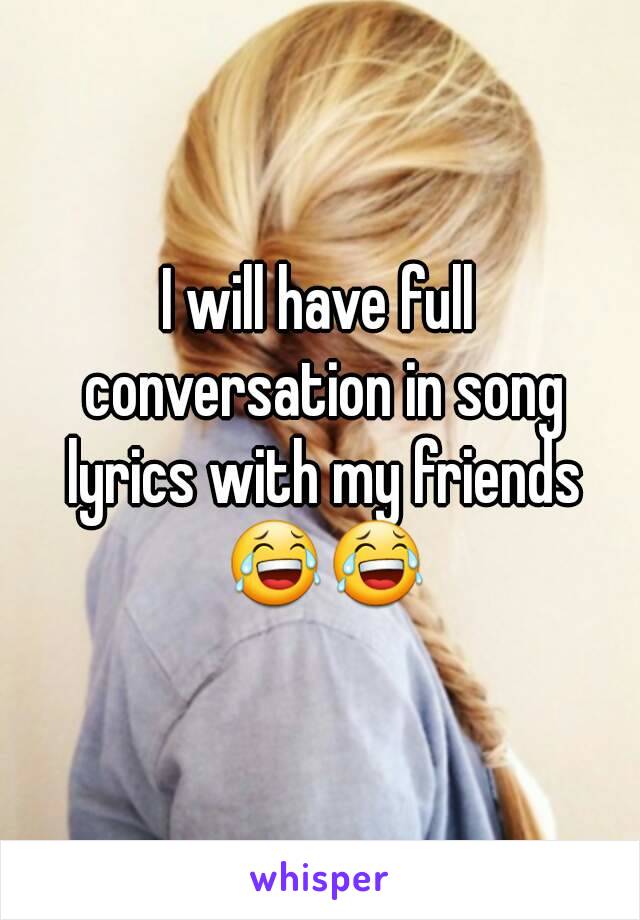 I will have full conversation in song lyrics with my friends 😂😂