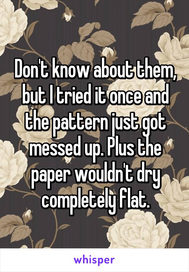 Don't know about them, but I tried it once and the pattern just got messed up. Plus the paper wouldn't dry completely flat.