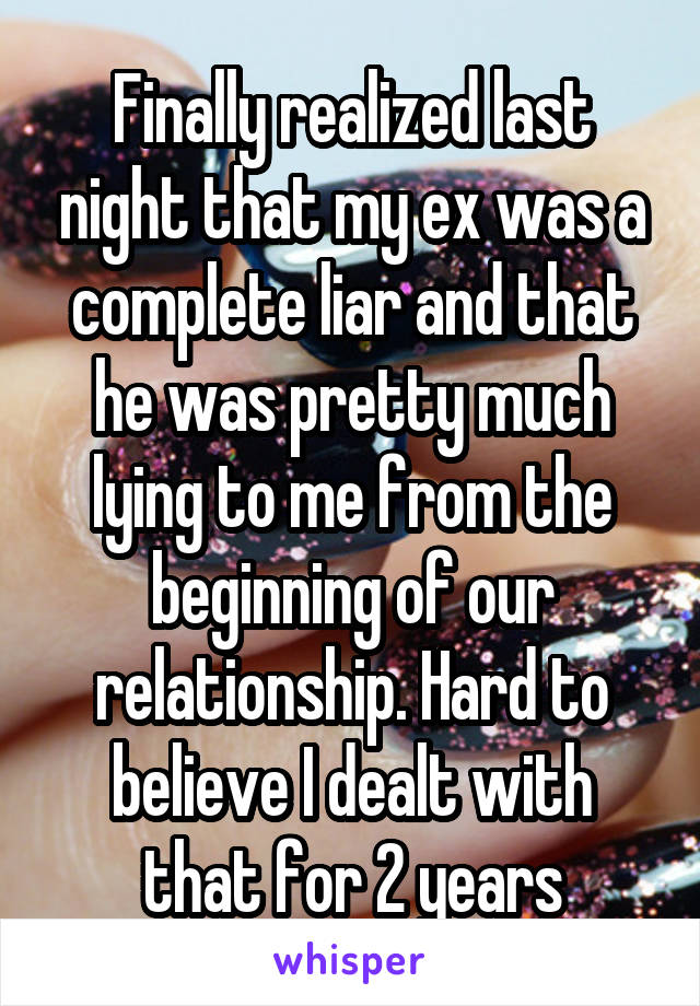 Finally realized last night that my ex was a complete liar and that he was pretty much lying to me from the beginning of our relationship. Hard to believe I dealt with that for 2 years