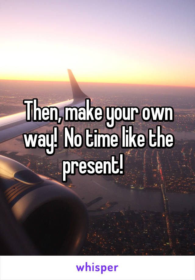 Then, make your own way!  No time like the present!   