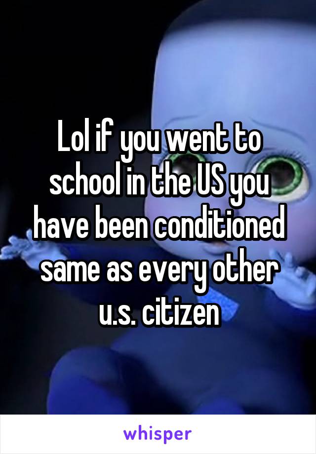 Lol if you went to school in the US you have been conditioned same as every other u.s. citizen