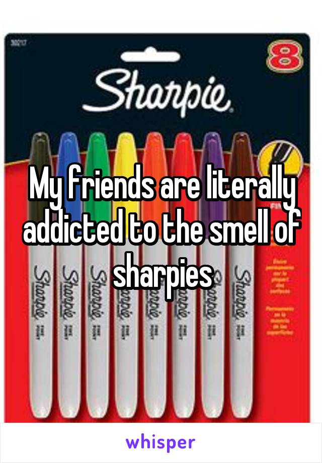 My friends are literally addicted to the smell of sharpies