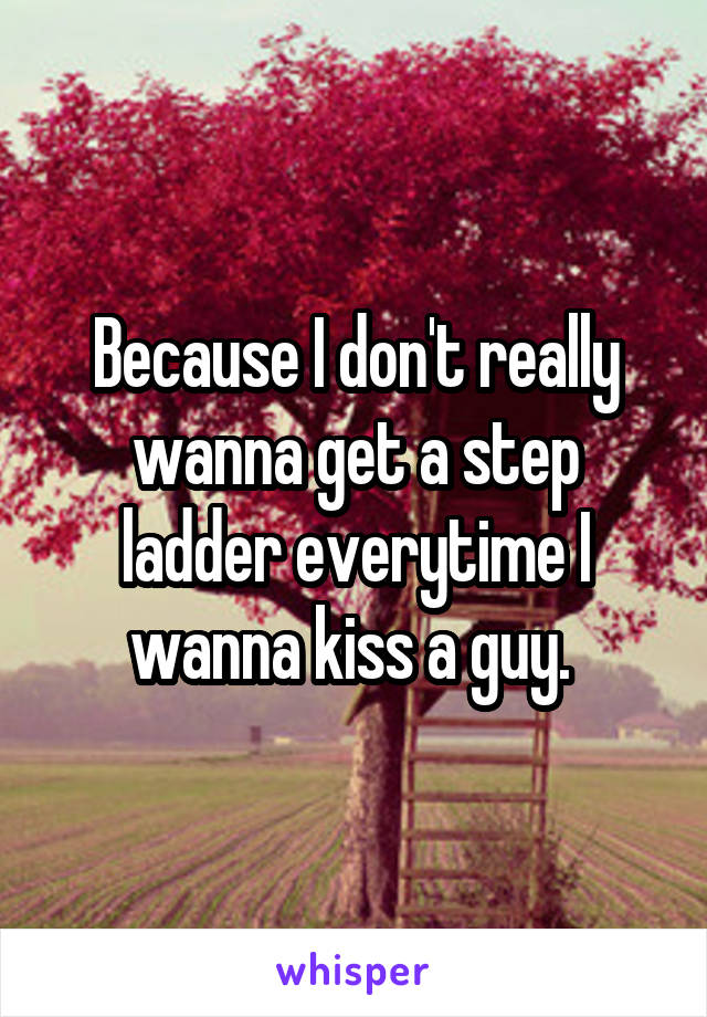 Because I don't really wanna get a step ladder everytime I wanna kiss a guy. 