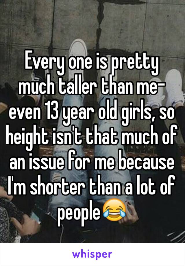 Every one is pretty much taller than me- even 13 year old girls, so height isn't that much of an issue for me because I'm shorter than a lot of people😂