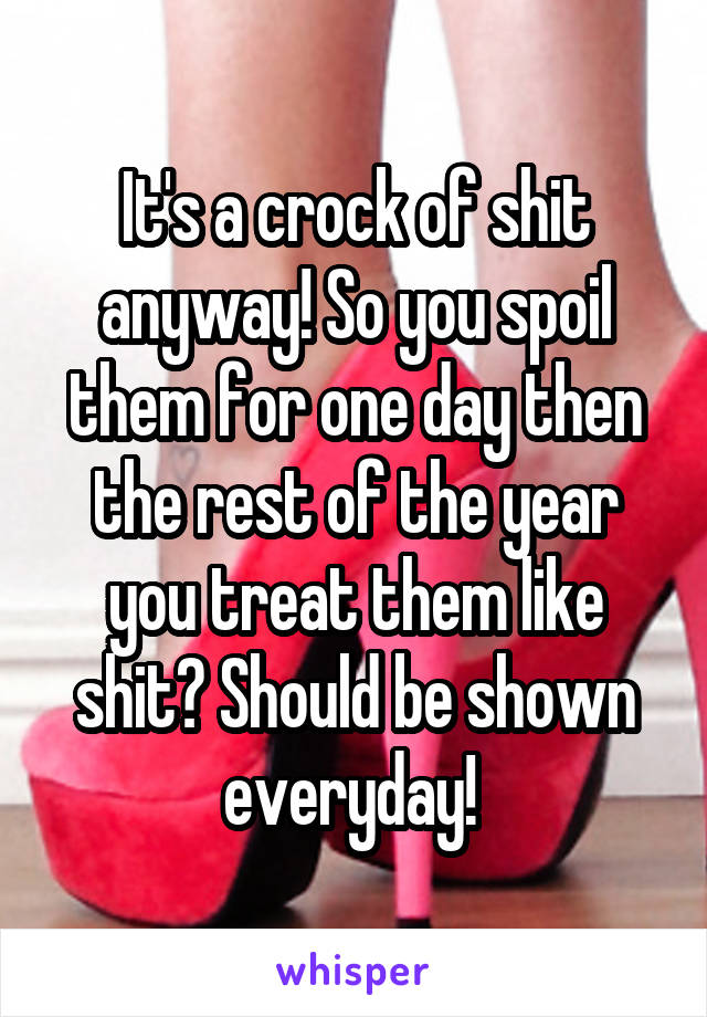 It's a crock of shit anyway! So you spoil them for one day then the rest of the year you treat them like shit? Should be shown everyday! 