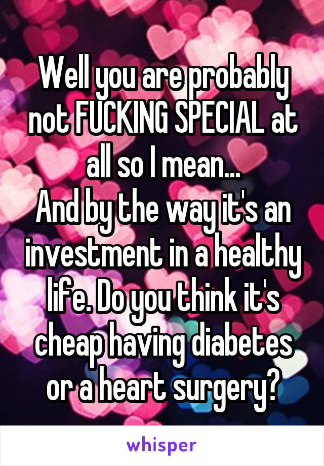 Well you are probably not FUCKING SPECIAL at all so I mean...
And by the way it's an investment in a healthy life. Do you think it's cheap having diabetes or a heart surgery?