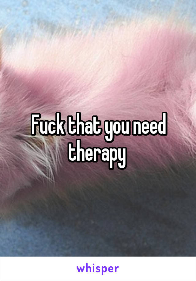 Fuck that you need therapy 