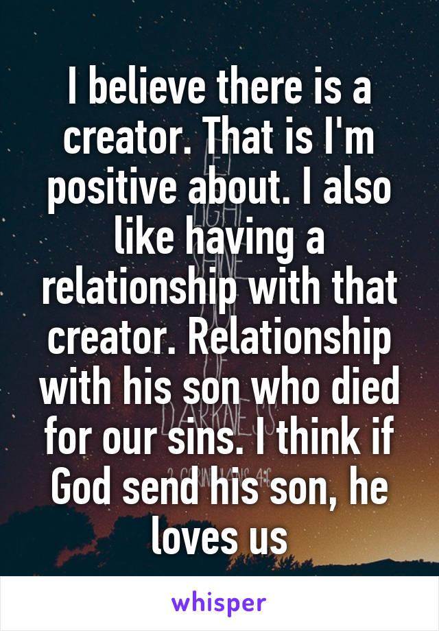 I believe there is a creator. That is I'm positive about. I also like having a relationship with that creator. Relationship with his son who died for our sins. I think if God send his son, he loves us