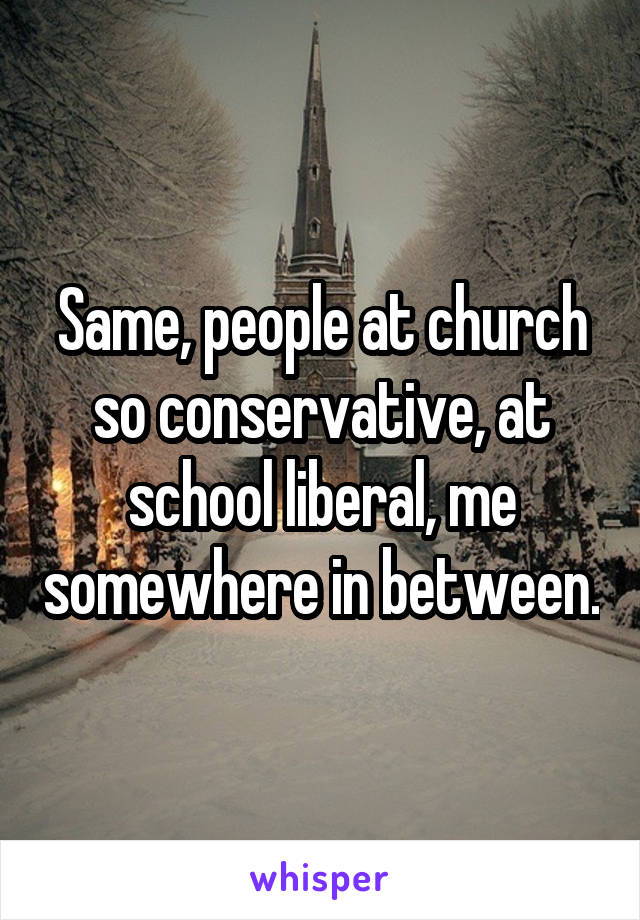 Same, people at church so conservative, at school liberal, me somewhere in between.