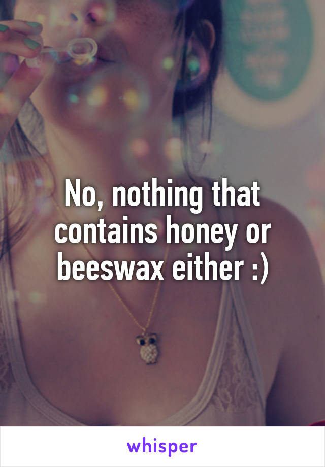 No, nothing that contains honey or beeswax either :)