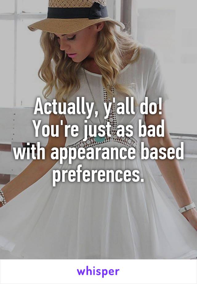 Actually, y'all do!
You're just as bad with appearance based preferences.