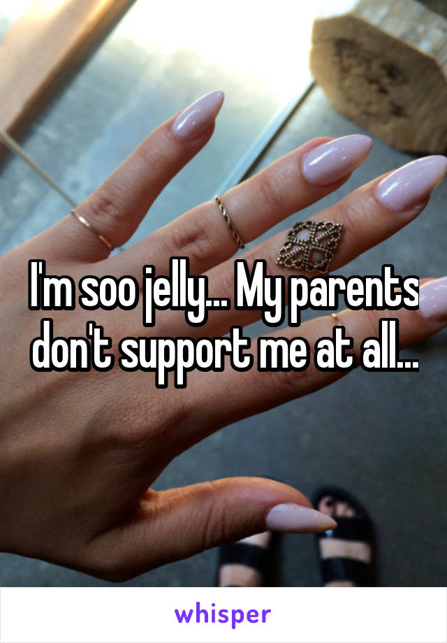 I'm soo jelly... My parents don't support me at all...