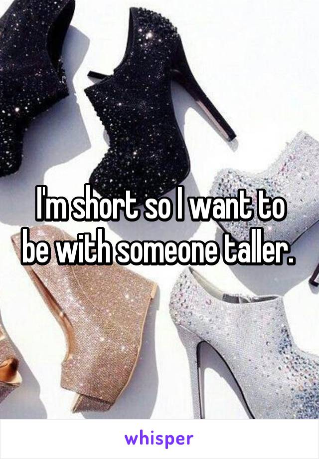 I'm short so I want to be with someone taller. 