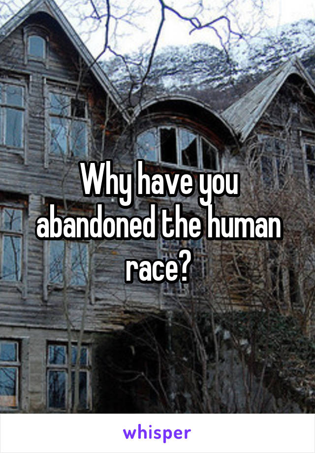 Why have you abandoned the human race?