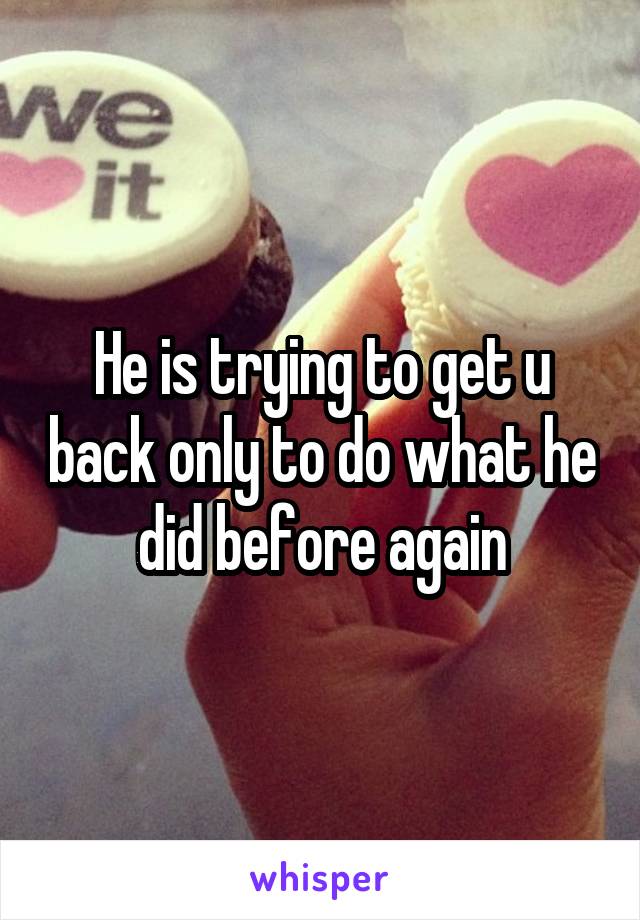 He is trying to get u back only to do what he did before again
