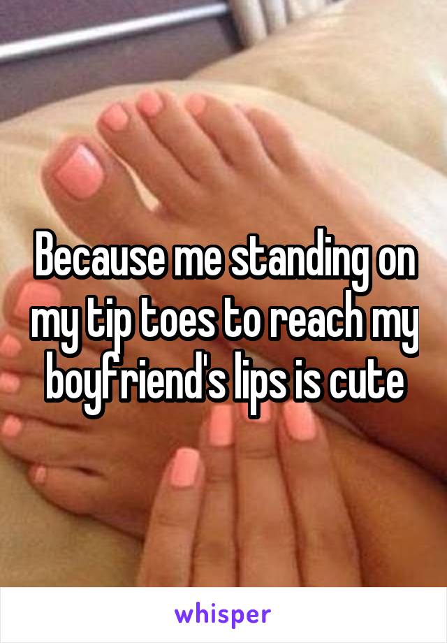 Because me standing on my tip toes to reach my boyfriend's lips is cute