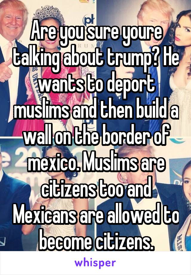 Are you sure youre talking about trump? He wants to deport muslims and then build a wall on the border of mexico. Muslims are citizens too and Mexicans are allowed to become citizens.