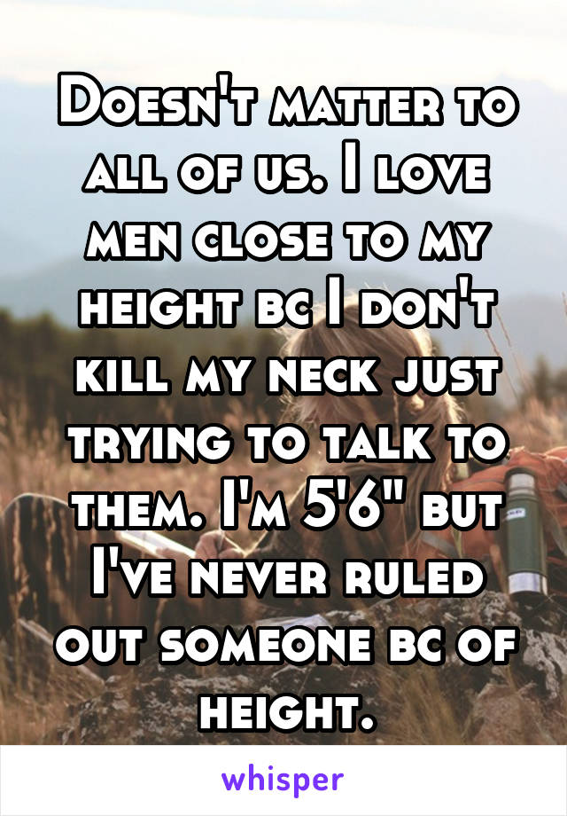 Doesn't matter to all of us. I love men close to my height bc I don't kill my neck just trying to talk to them. I'm 5'6" but I've never ruled out someone bc of height.