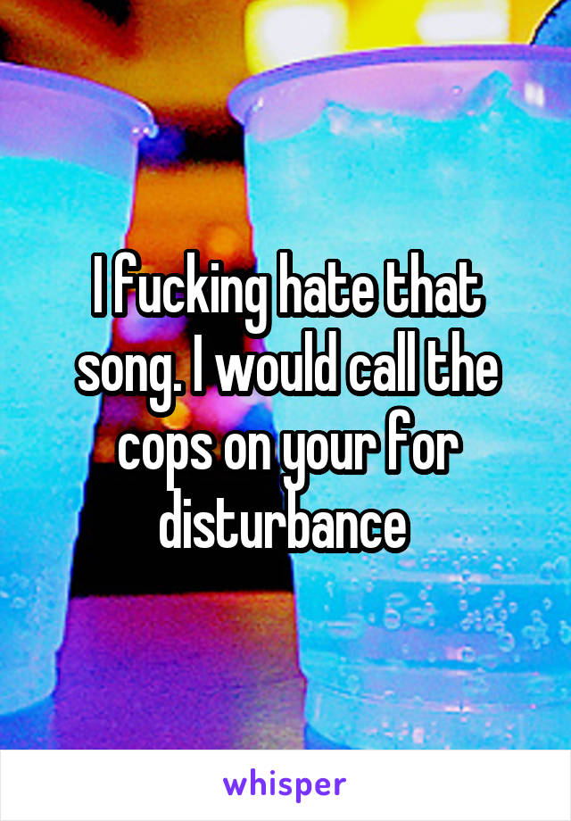 I fucking hate that song. I would call the cops on your for disturbance 