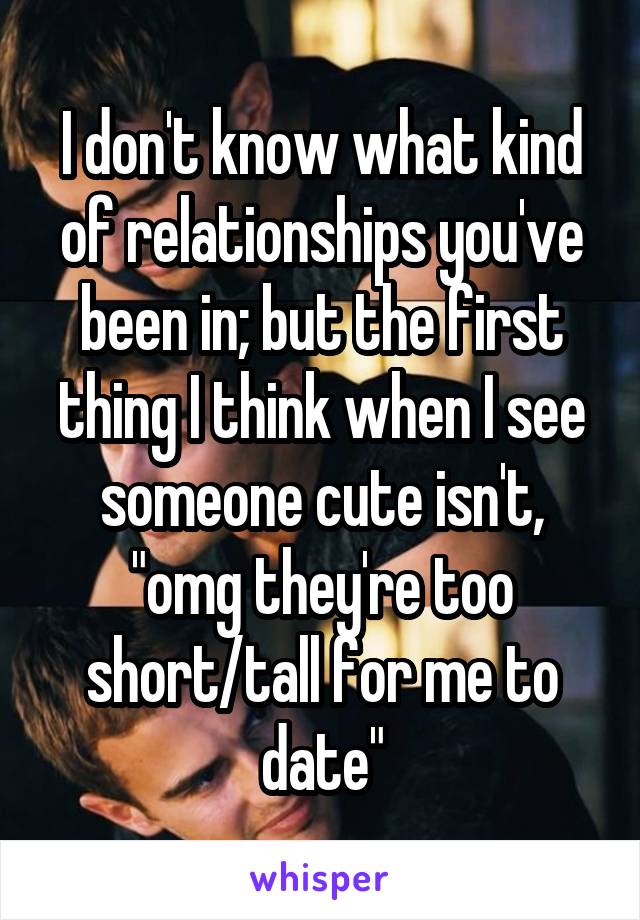 I don't know what kind of relationships you've been in; but the first thing I think when I see someone cute isn't, "omg they're too short/tall for me to date"