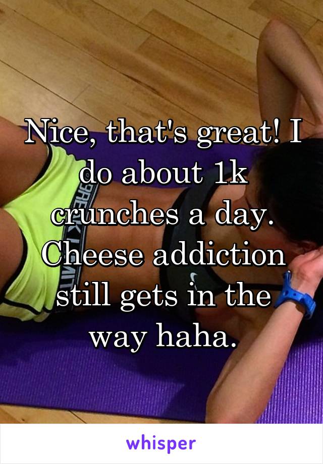 Nice, that's great! I do about 1k crunches a day. Cheese addiction still gets in the way haha.