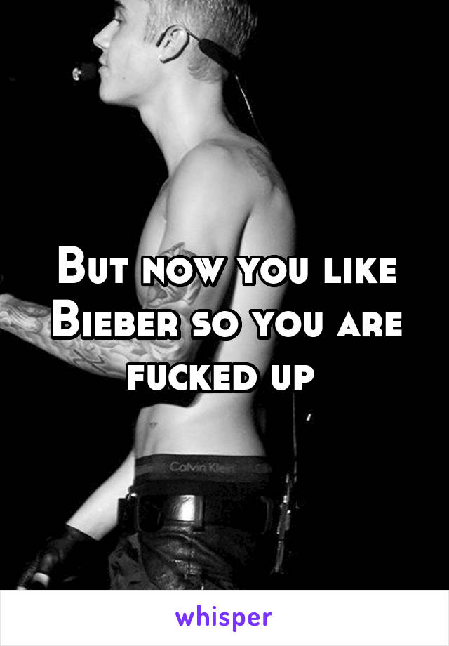 But now you like Bieber so you are fucked up 